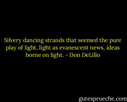 Silvery dancing strands that seemed the pure play of light, light as evanescent news, ideas borne on light. - Don DeLillo