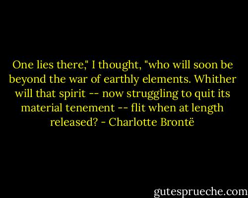 One lies there," I thought, "who will soon be beyond the war of earthly elements. Whither will that spirit -- now struggling to quit its material tenement -- flit when at length released? - Charlotte Brontë