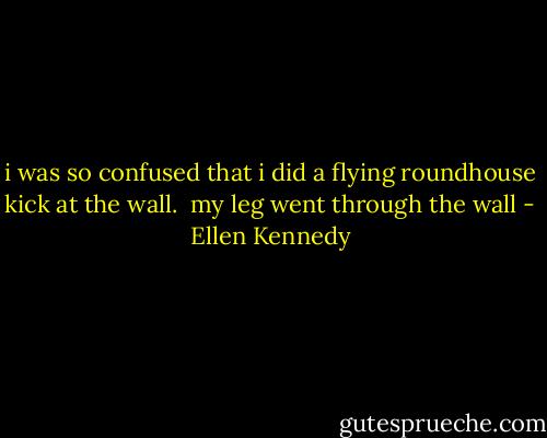 i was so confused that i did a flying roundhouse kick at the wall.<br /><br />my leg went through the wall - Ellen Kennedy