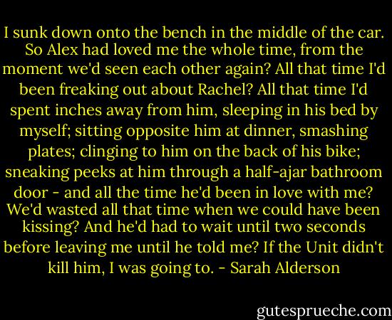I sunk down onto the bench in the middle of the car. So Alex had loved me the whole time, from the moment we'd seen each other again? All that time I'd been freaking out about Rachel? All that time I'd spent inches away from him, sleeping in his bed by myself; sitting opposite him at dinner, smashing plates; clinging to him on the back of his bike; sneaking peeks at him through a half-ajar bathroom door - and all the time he'd been in love with me? We'd wasted all that time when we could have been kissing? And he'd had to wait until two seconds before leaving me until he told me? If the Unit didn't kill him, I was going to. - Sarah Alderson