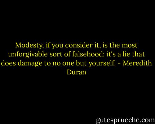 Modesty, if you consider it, is the most unforgivable sort of falsehood: it's a lie that does damage to no one but yourself. - Meredith Duran