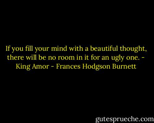 If you fill your mind with a beautiful thought, there will be no room in it for an ugly one. - King Amor - Frances Hodgson Burnett