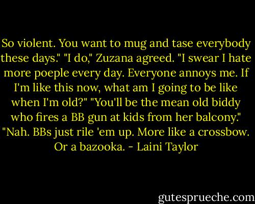 So violent. You want to mug and tase everybody these days."<br />"I do," Zuzana agreed. "I swear I hate more poeple every day. Everyone annoys me. If I'm like this now, what am I going to be like when I'm old?"<br />"You'll be the mean old biddy who fires a BB gun at kids from her balcony."<br />"Nah. BBs just rile 'em up. More like a crossbow. Or a bazooka. - Laini Taylor