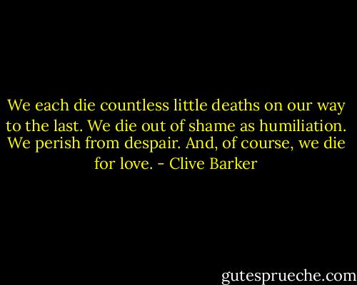We each die countless little deaths on our way to the last. We die out of shame as humiliation. We perish from despair. And, of course, we die for love. - Clive Barker