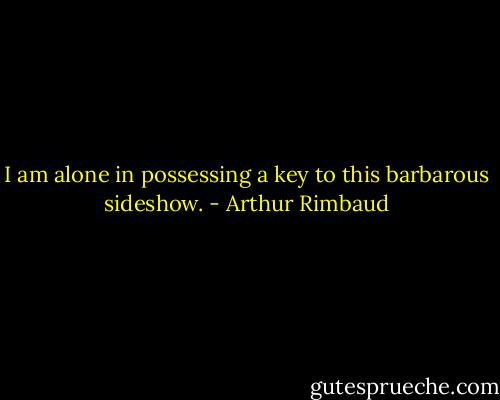I am alone in possessing a key to this barbarous sideshow. - Arthur Rimbaud