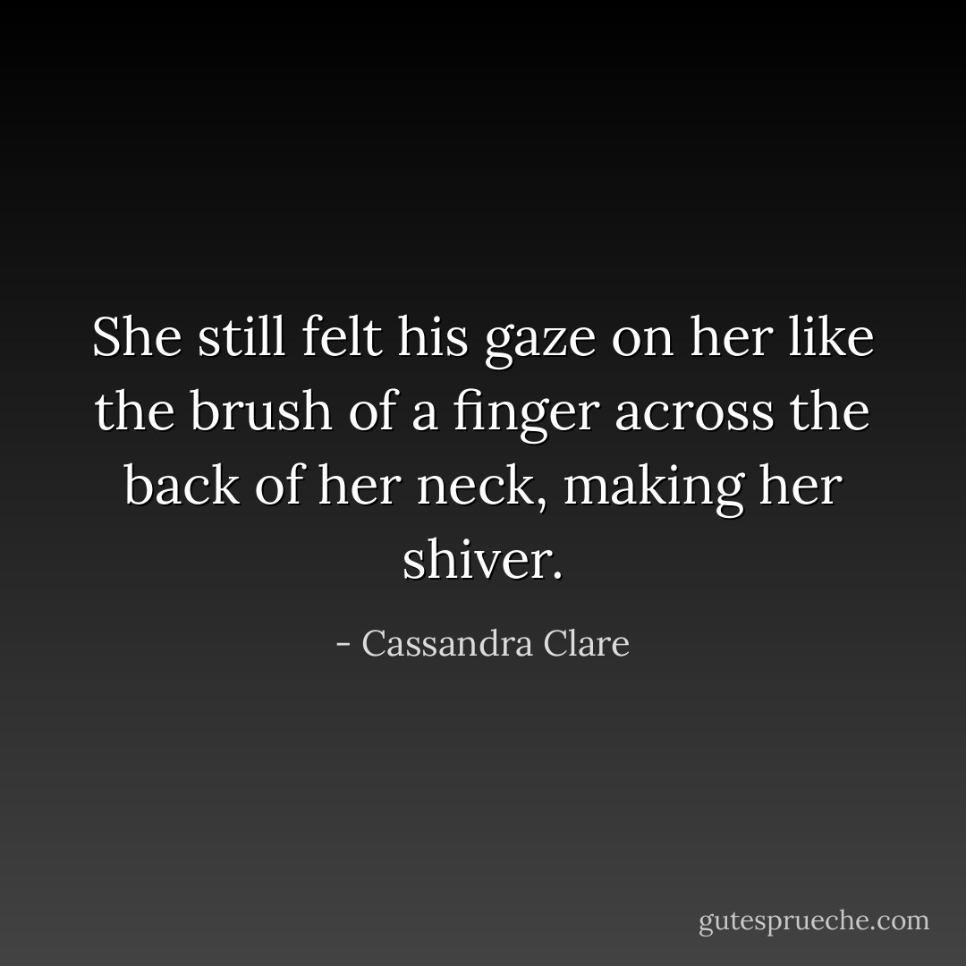 She still felt his gaze on her like the brush of a finger across the back of her neck, making her shiver. - Cassandra Clare