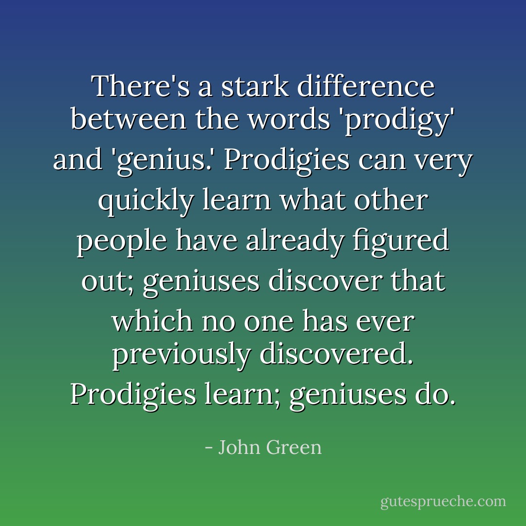 There's a stark difference between the words 'prodigy' and 'genius.' Prodigies can very quickly learn what other people have already figured out; geniuses discover that which no one has ever previously discovered. Prodigies learn; geniuses do. - John Green