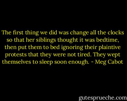 The first thing we did was change all the clocks so that her siblings thought it was bedtime, then put them to bed ignoring their plaintive protests that they were not tired. They wept themselves to sleep soon enough. - Meg Cabot