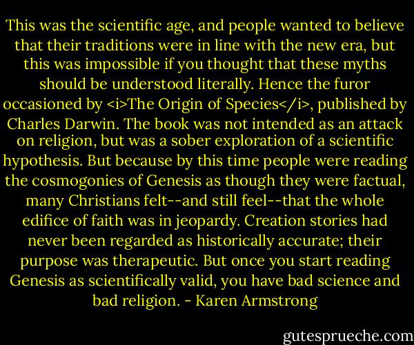 This was the scientific age, and people wanted to believe that their traditions were in line with the new era, but this was impossible if you thought that these myths should be understood literally. Hence the furor occasioned by <i>The Origin of Species</i>, published by Charles Darwin. The book was not intended as an attack on religion, but was a sober exploration of a scientific hypothesis. But because by this time people were reading the cosmogonies of Genesis as though they were factual, many Christians felt--and still feel--that the whole edifice of faith was in jeopardy. Creation stories had never been regarded as historically accurate; their purpose was therapeutic. But once you start reading Genesis as scientifically valid, you have bad science and bad religion. - Karen Armstrong
