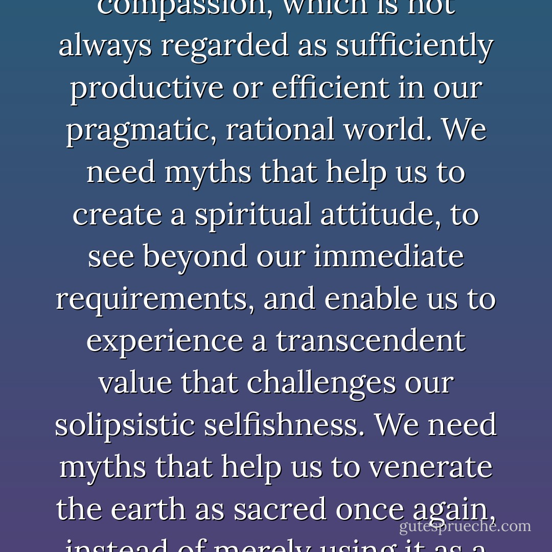 We need myths that will help us to identify with all our fellow-beings, not simply with those who belong to our ethnic, national or ideological tribe. We need myths that help us to realize the importance of compassion, which is not always regarded as sufficiently productive or efficient in our pragmatic, rational world. We need myths that help us to create a spiritual attitude, to see beyond our immediate requirements, and enable us to experience a transcendent value that challenges our solipsistic selfishness. We need myths that help us to venerate the earth as sacred once again, instead of merely using it as a 'resource.' This is crucial, because unless there is some kind of spiritual revolution that is able to keep abreast of our technological genius, we will not save our planet. - Karen Armstrong