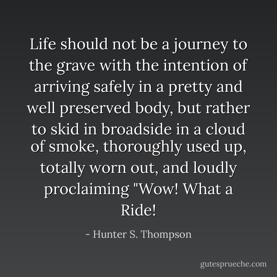 Life should not be a journey to the grave with the intention of arriving safely in a pretty and well preserved body, but rather to skid in broadside in a cloud of smoke, thoroughly used up, totally worn out, and loudly proclaiming "Wow! What a Ride! - Hunter S. Thompson