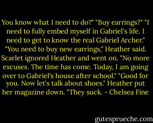 You know what I need to do?"<br />"Buy earrings?"<br />"I need to fully embed myself in Gabriel's life. I need to get to know the real Gabriel Archer."<br />"You need to buy new earrings," Heather said.<br />Scarlet ignored Heather and went on.<br />"No more excuses. The time has come. Today, I am going over to Gabriel's house after school."<br />"Good for you. Now let's talk about shoes." Heather put her magazine down. "They suck. - Chelsea Fine