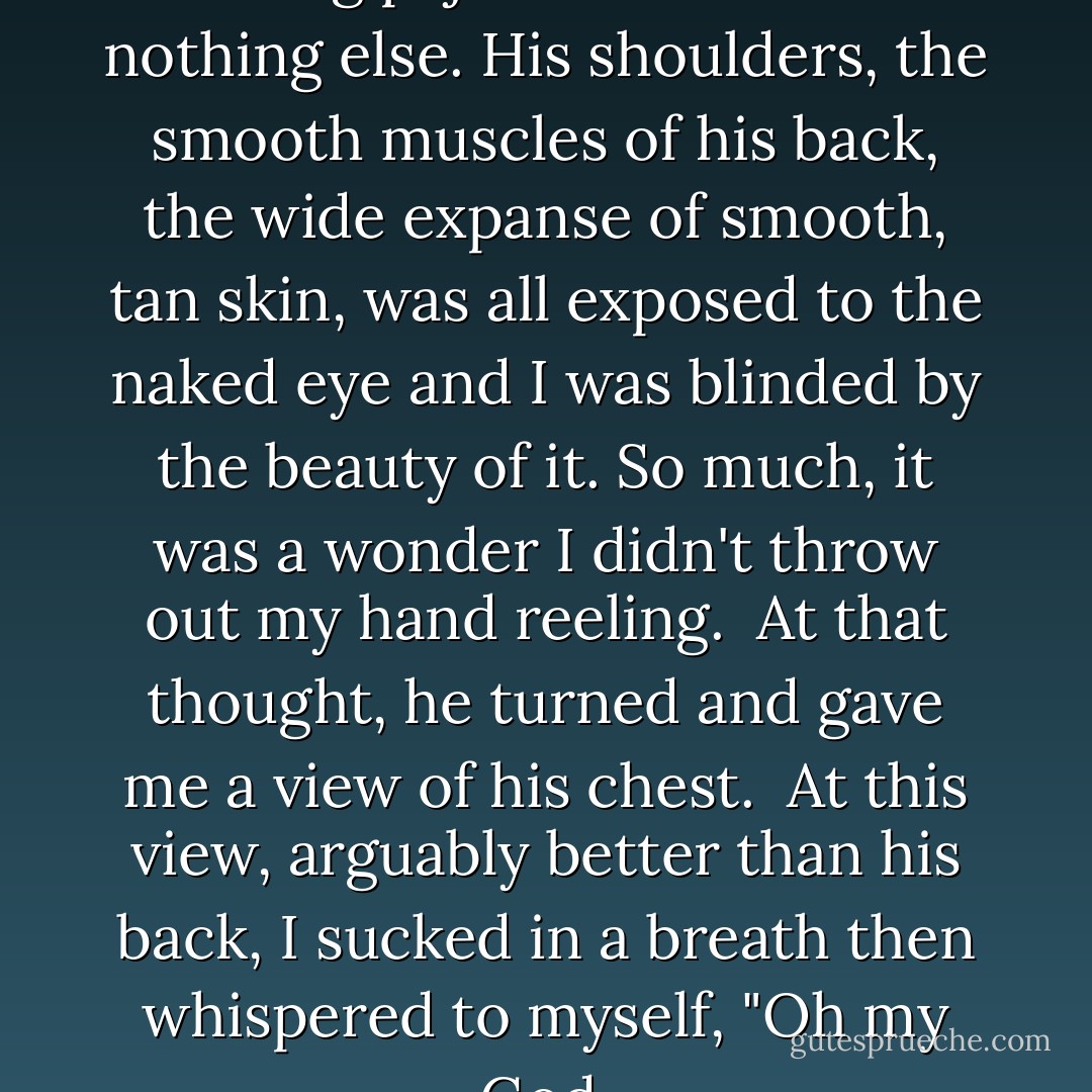 His back was to me and he was wearing pajama bottoms and nothing else. His shoulders, the smooth muscles of his back, the wide expanse of smooth, tan skin, was all exposed to the naked eye and I was blinded by the beauty of it. So much, it was a wonder I didn't throw out my hand reeling.<br /><br />At that thought, he turned and gave me a view of his chest.<br /><br />At this view, arguably better than his back, I sucked in a breath then whispered to myself, "Oh my God. - Kristen Ashley