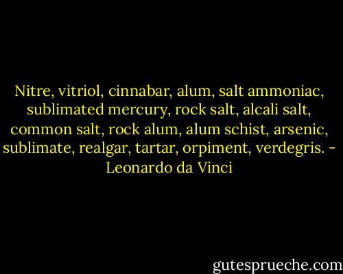 Nitre, vitriol, cinnabar, alum, salt ammoniac, sublimated mercury, rock salt, alcali salt, common salt, rock alum, alum schist, arsenic, sublimate, realgar, tartar, orpiment, verdegris. - Leonardo da Vinci