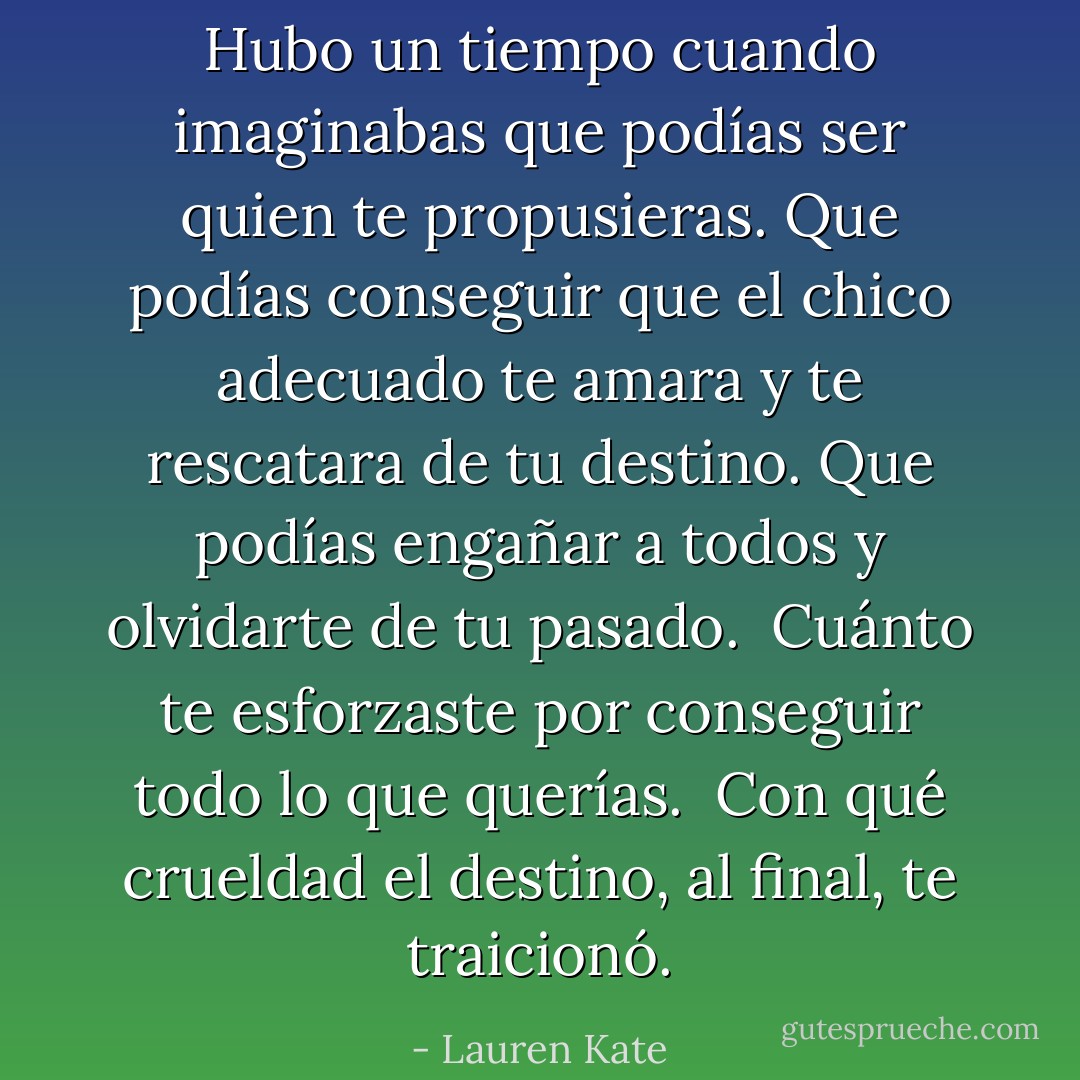 Hubo un tiempo cuando imaginabas que podías ser quien te propusieras. Que podías conseguir que el chico adecuado te amara y te rescatara de tu destino. Que podías engañar a todos y olvidarte de tu pasado.<br /><br />Cuánto te esforzaste por conseguir todo lo que querías.<br /><br />Con qué crueldad el destino, al final, te traicionó. - Lauren Kate