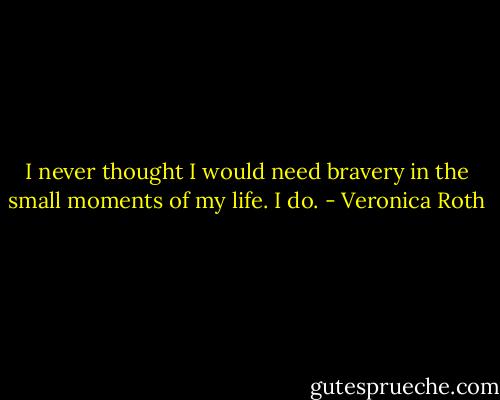 I never thought I would need bravery in the small moments of my life. I do. - Veronica Roth