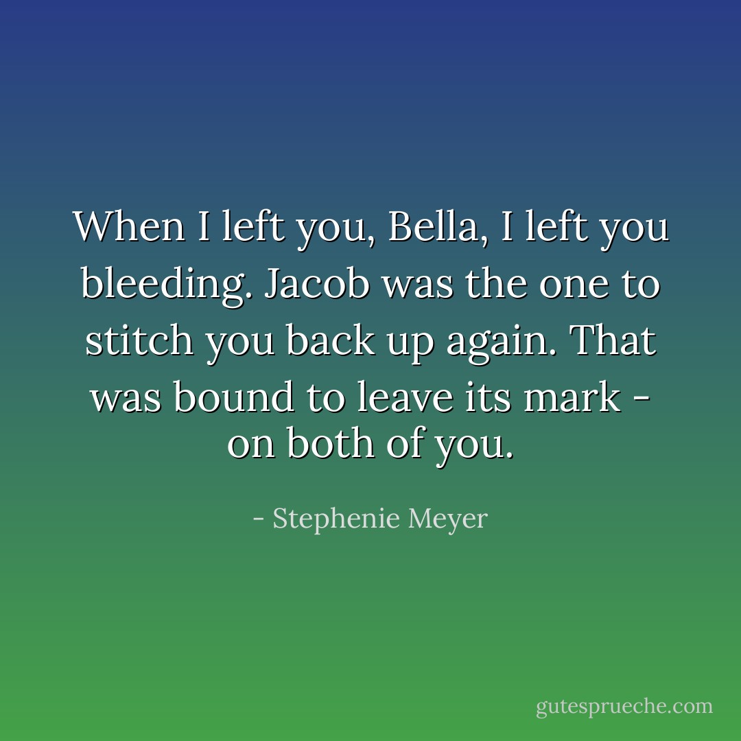 When I left you, Bella, I left you bleeding. Jacob was the one to stitch you back up again. That was bound to leave its mark - on both of you. - Stephenie Meyer
