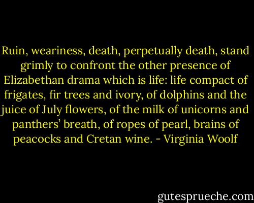 Ruin, weariness, death, perpetually death, stand grimly to confront the other presence of Elizabethan drama which is life: life compact of frigates, fir trees and ivory, of dolphins and the juice of July flowers, of the milk of unicorns and panthers’ breath, of ropes of pearl, brains of peacocks and Cretan wine. - Virginia Woolf