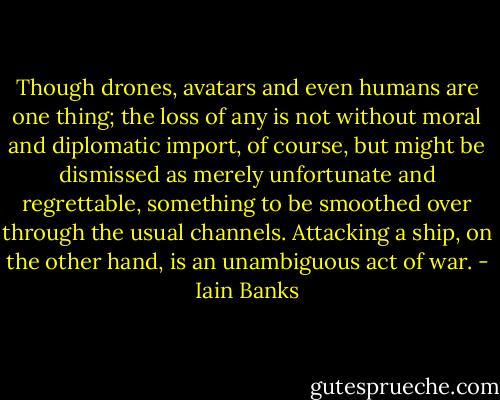 Though drones, avatars and even humans are one thing; the loss of any is not without moral and diplomatic import, of course, but might be dismissed as merely unfortunate and regrettable, something to be smoothed over through the usual channels. Attacking a ship, on the other hand, is an unambiguous act of war. - Iain Banks