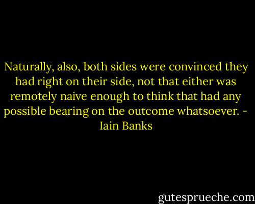 Naturally, also, both sides were convinced they had right on their side, not that either was remotely naive enough to think that had any possible bearing on the outcome whatsoever. - Iain Banks