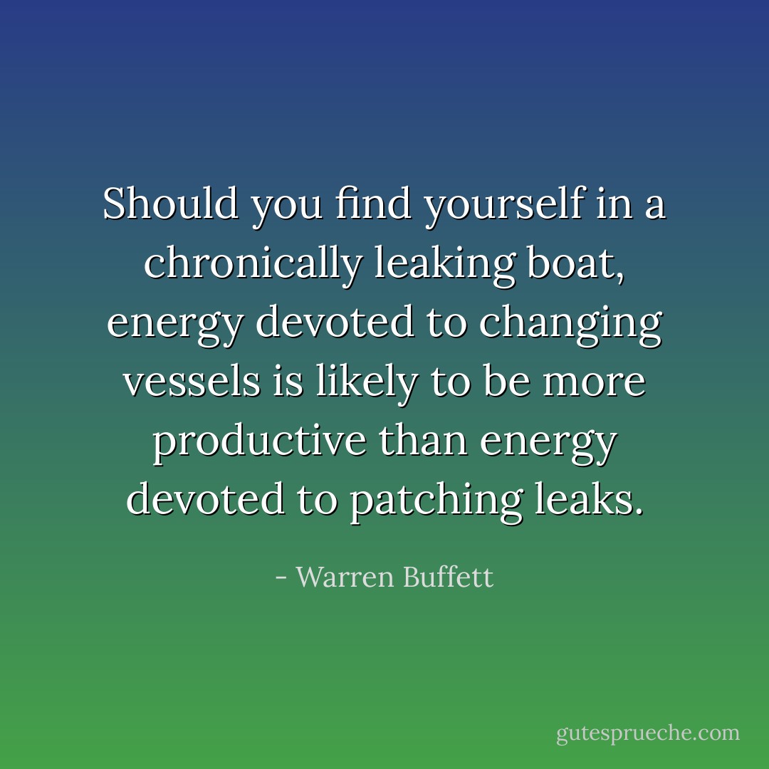 Should you find yourself in a chronically leaking boat, energy devoted to changing vessels is likely to be more productive than energy devoted to patching leaks. - Warren Buffett