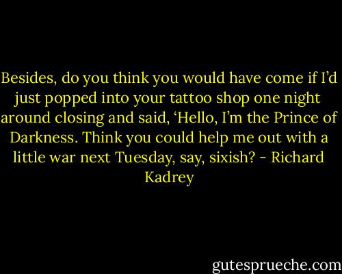 Besides, do you think you would have come if I’d just popped into your tattoo shop one night around closing and<br />said, ‘Hello, I’m the Prince of Darkness. Think you could help me out<br />with a little war next Tuesday, say, sixish? - Richard Kadrey