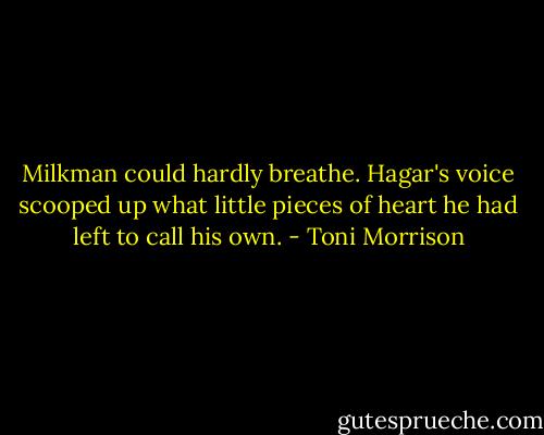 Milkman could hardly breathe. Hagar's voice scooped up what little pieces of heart he had left to call his own. - Toni Morrison