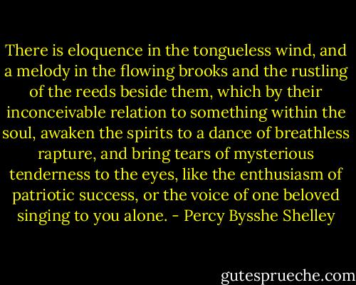There is eloquence in the tongueless<br />wind, and a melody in the flowing brooks and the rustling of the<br />reeds beside them, which by their inconceivable relation to something<br />within the soul, awaken the spirits to a dance of breathless<br />rapture, and bring tears of mysterious tenderness to the eyes, like<br />the enthusiasm of patriotic success, or the voice of one beloved<br />singing to you alone. - Percy Bysshe Shelley