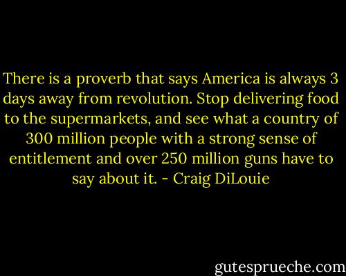 There is a proverb that says America is always 3 days away from revolution. Stop delivering food to the supermarkets, and see what a country of 300 million people with a strong sense of entitlement and over 250 million guns have to say about it. - Craig DiLouie