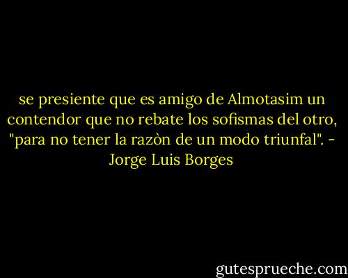 se presiente que es amigo de Almotasim un contendor que no rebate los sofismas del otro, "para no tener la razòn de un modo triunfal". - Jorge Luis Borges