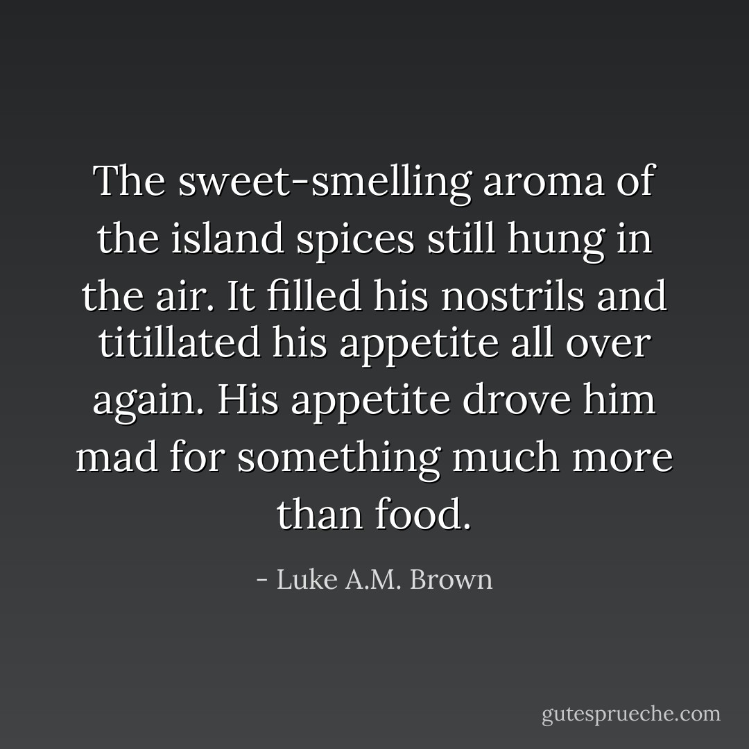 The sweet-smelling aroma of the island spices still hung in the air. It filled his nostrils and titillated his appetite all over again. His appetite drove him mad for something much more than food. - Luke A.M. Brown