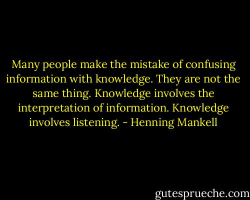 Many people make the mistake of confusing information with knowledge. They are not the same thing. Knowledge involves the interpretation of information. Knowledge involves listening. - Henning Mankell
