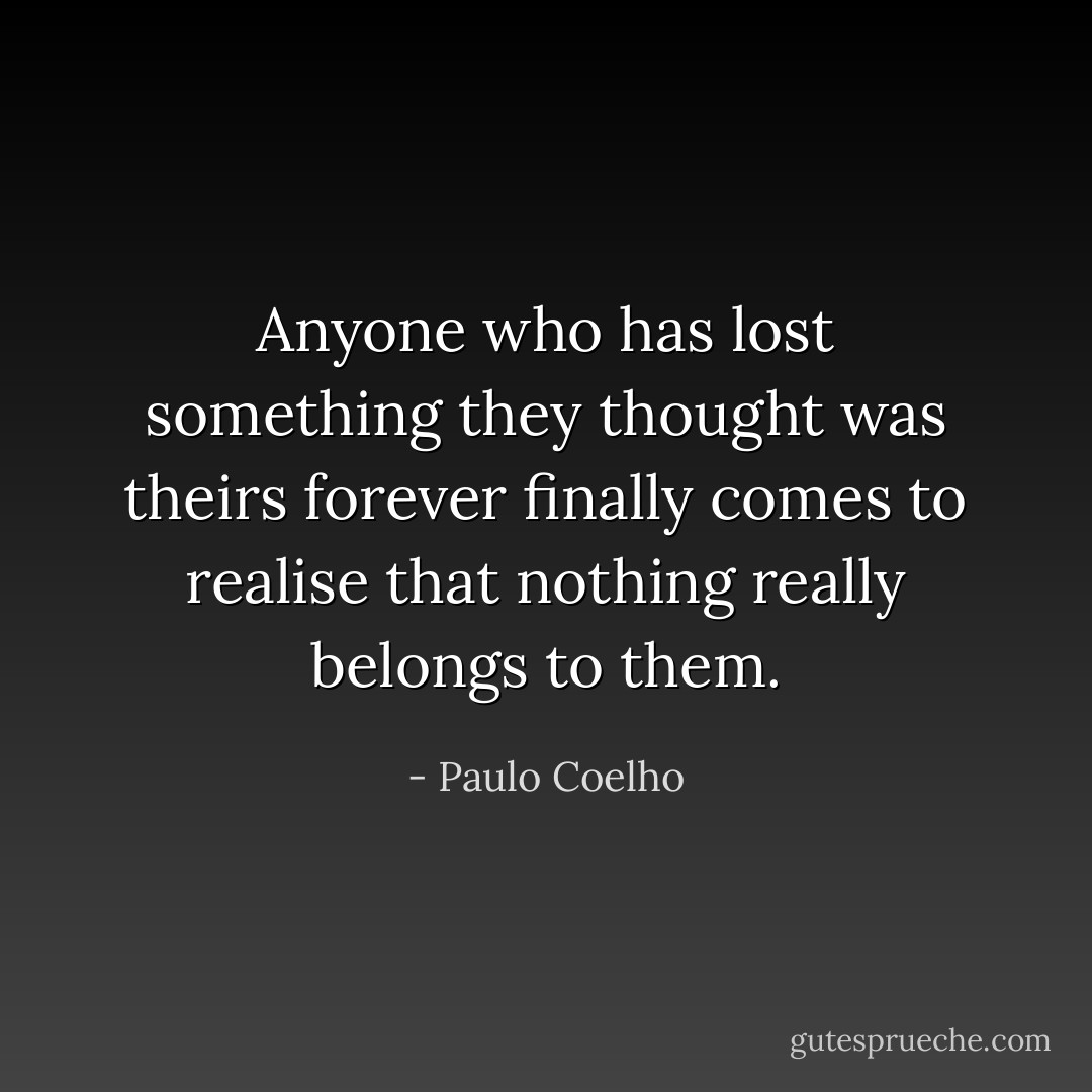 Anyone who has lost something they thought was theirs forever finally comes to realise that nothing really belongs to them. - Paulo Coelho