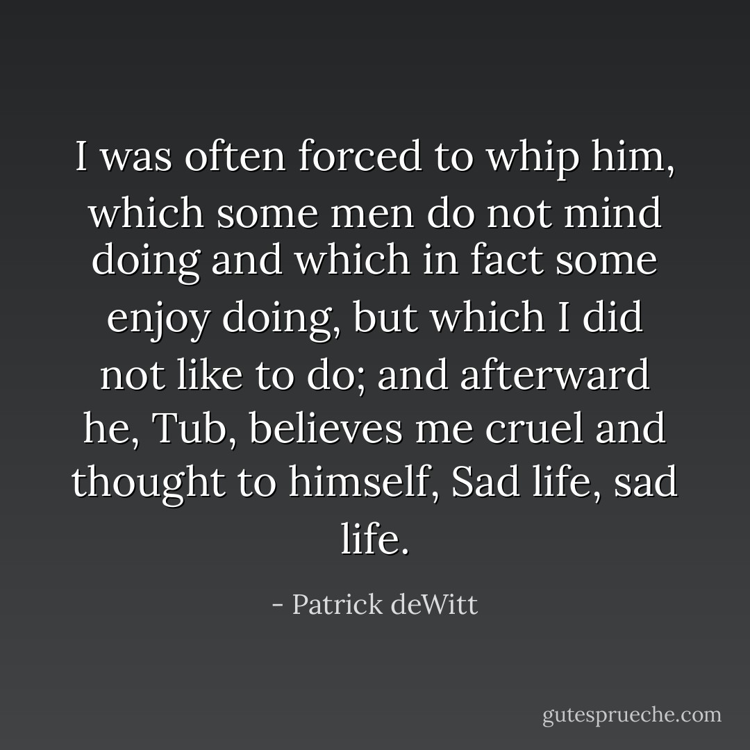I was often forced to whip him, which some men do not mind doing and which in fact some enjoy doing, but which I did not like to do; and afterward he, Tub, believes me cruel and thought to himself, Sad life, sad life. - Patrick deWitt