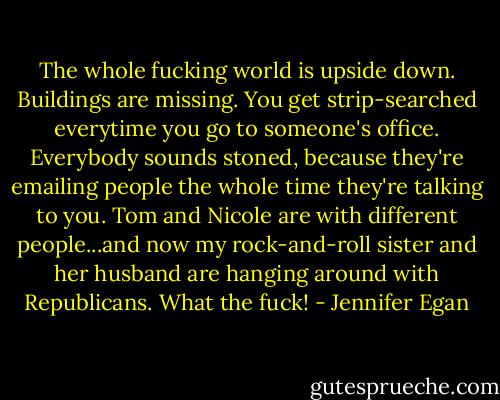 The whole fucking world is upside down. Buildings are missing. You get strip-searched everytime you go to someone's office. Everybody sounds stoned, because they're emailing people the whole time they're talking to you. Tom and Nicole are with different people...and now my rock-and-roll sister and her husband are hanging around with Republicans. What the fuck! - Jennifer Egan