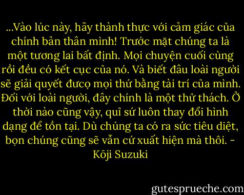 ‎...Vào lúc này, hãy thành thực với cảm giác của chính bản thân mình! Trước mặt chúng ta là một tương lai bất định. Mọi chuyện cuối cùng rồi đều có kết cục của nó. Và biết đâu loài người sẽ giải quyết đưcọ mọi thứ bằng tài trí của mình. Đối với loài người, đây chính là một thử thách. Ở thời nào cũng vậy, quỉ sứ luôn thay đổi hình dạng để tồn tại. Dù chúng ta có ra sức tiêu diệt, bọn chúng cũng sẽ vẫn cứ xuất hiện mà thôi. - Kōji Suzuki