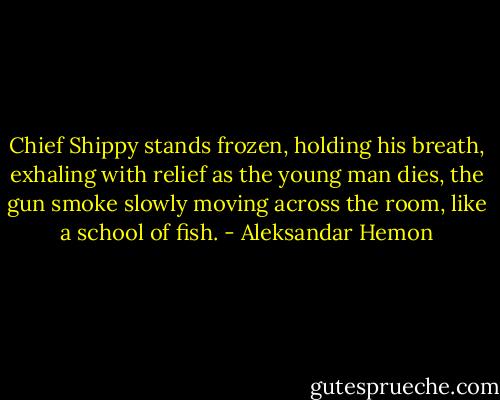 Chief Shippy stands frozen, holding his breath, exhaling with relief as the young man dies, the gun smoke slowly moving across the room, like a school of fish. - Aleksandar Hemon