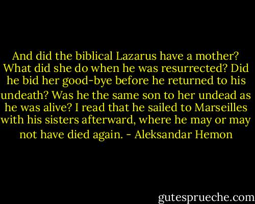 And did the biblical Lazarus have a mother? What did she do when he was resurrected? Did he bid her good-bye before he returned to his undeath? Was he the same son to her undead as he was alive? I read that he sailed to Marseilles with his sisters afterward, where he may or may not have died again. - Aleksandar Hemon