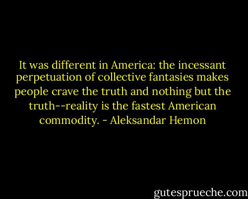 It was different in America: the incessant perpetuation of collective fantasies makes people crave the truth and nothing but the truth--reality is the fastest American commodity. - Aleksandar Hemon