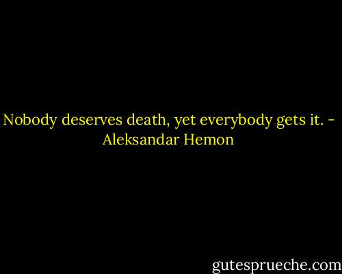 Nobody deserves death, yet everybody gets it. - Aleksandar Hemon