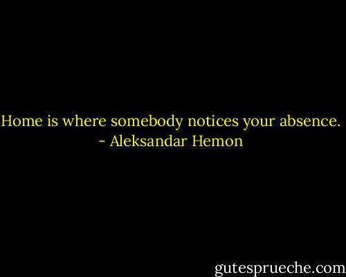 Home is where somebody notices your absence. - Aleksandar Hemon