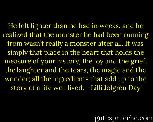 He felt lighter than he had in weeks, and he realized that the monster he had been running from wasn’t really a monster after all. It was simply that place in the heart that holds the measure of your history, the joy and the grief, the laughter and the tears, the magic and the wonder; all the ingredients that add up to the story of a life well lived. - Lilli Jolgren Day