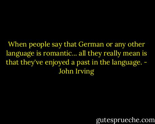 When people say that German or any other language is romantic... all they really mean is that they've enjoyed a past in the language. - John Irving