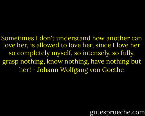 Sometimes I don't understand how another can love her, is allowed to love her, since I love her so completely myself, so intensely, so fully, grasp nothing, know nothing, have nothing but her! - Johann Wolfgang von Goethe
