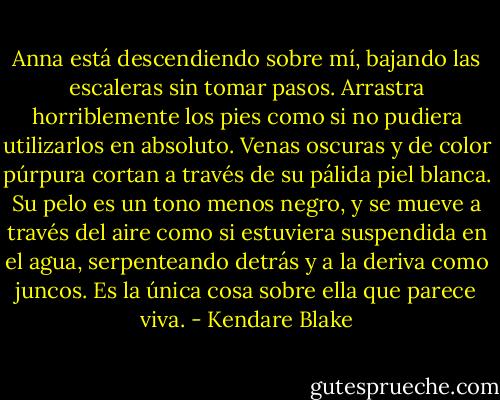 Anna está descendiendo sobre mí, bajando las escaleras sin tomar pasos. Arrastra horriblemente los pies como si no pudiera utilizarlos en absoluto. Venas oscuras y de color púrpura cortan a través de su pálida piel blanca. Su pelo es un tono menos negro, y se mueve a través del aire como si estuviera suspendida en el agua, serpenteando detrás y a la deriva como juncos. Es la única cosa sobre ella que parece viva. - Kendare Blake