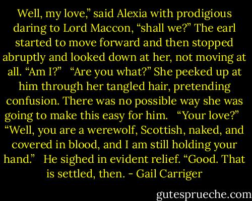 Well, my love,” said Alexia with prodigious daring to Lord Maccon, “shall we?” The earl started to move forward and then stopped abruptly and looked down at her, not moving at all. “Am I?”<br /> <br />“Are you what?” She peeked up at him through her tangled hair, pretending confusion. There was no possible way she was going to make this easy for him. <br /><br />“Your love?” <br /><br />“Well, you are a werewolf, Scottish, naked, and covered in blood, and I am still holding your hand.”<br /> <br />He sighed in evident relief. “Good. That is settled, then. - Gail Carriger