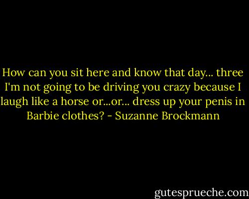 How can you sit here and know that day... three I'm not going to be driving you crazy because I laugh like a horse or...or... dress up your penis in Barbie clothes? - Suzanne Brockmann