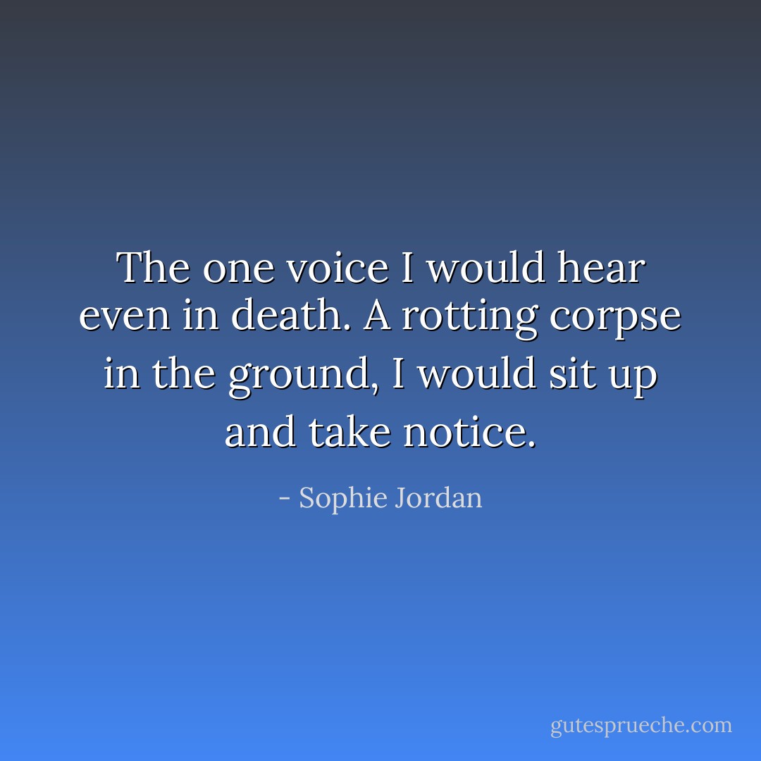 The one voice I would hear even in death. A rotting corpse in the ground, I would sit up and take notice. - Sophie Jordan