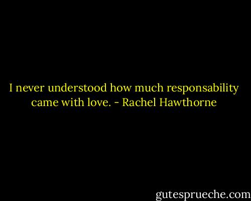 I never understood how much responsability came with love. - Rachel Hawthorne