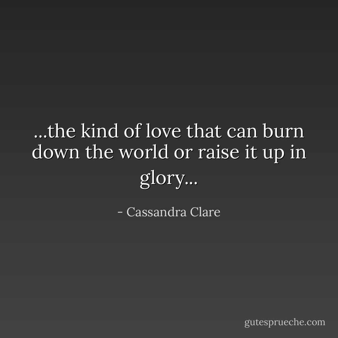 ...the kind of love that can burn down the world or raise it up in glory... - Cassandra Clare